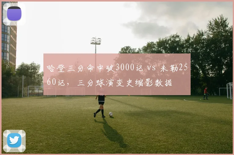 哈登三分命中破3000记 vs 米勒2560记，三分球演变史缩影数据