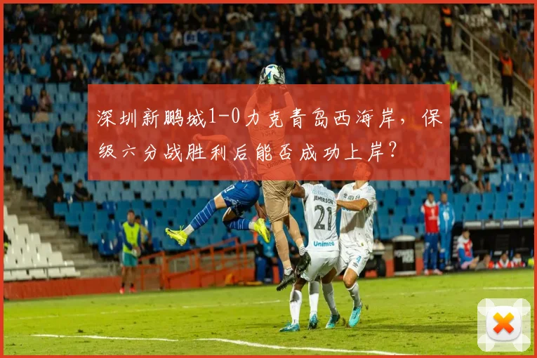 深圳新鹏城1-0力克青岛西海岸，保级六分战胜利后能否成功上岸？