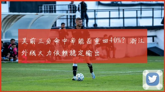 吴前三分命中率能否重回40%？浙江外线火力依赖稳定输出