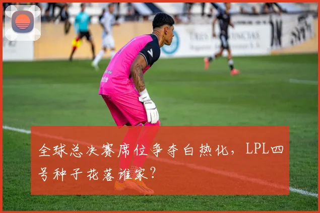全球总决赛席位争夺白热化，LPL四号种子花落谁家？