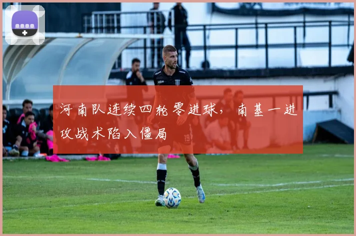 河南队连续四轮零进球，南基一进攻战术陷入僵局