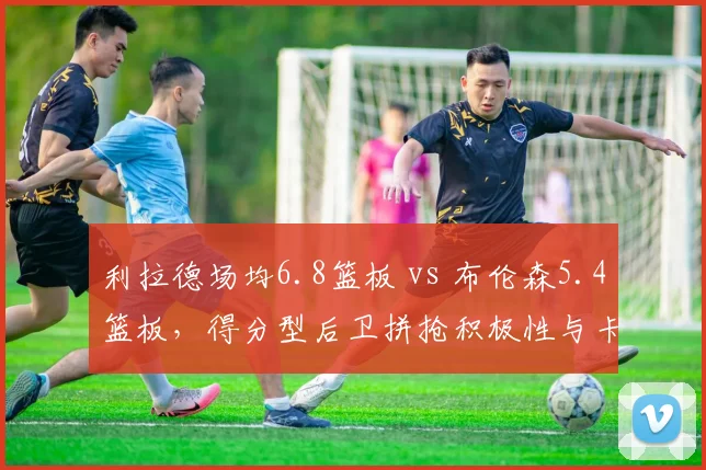 利拉德场均6.8篮板 vs 布伦森5.4篮板，得分型后卫拼抢积极性与卡位细节